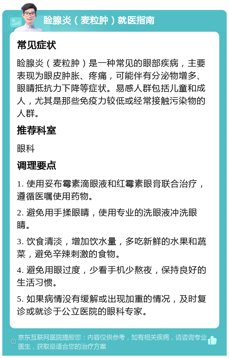 睑腺炎（麦粒肿）就医指南 常见症状 睑腺炎（麦粒肿）是一种常见的眼部疾病，主要表现为眼皮肿胀、疼痛，可能伴有分泌物增多、眼睛抵抗力下降等症状。易感人群包括儿童和成人，尤其是那些免疫力较低或经常接触污染物的人群。 推荐科室 眼科 调理要点 1. 使用妥布霉素滴眼液和红霉素眼膏联合治疗，遵循医嘱使用药物。 2. 避免用手揉眼睛，使用专业的洗眼液冲洗眼睛。 3. 饮食清淡，增加饮水量，多吃新鲜的水果和蔬菜，避免辛辣刺激的食物。 4. 避免用眼过度，少看手机少熬夜，保持良好的生活习惯。 5. 如果病情没有缓解或出现加重的情况，及时复诊或就诊于公立医院的眼科专家。