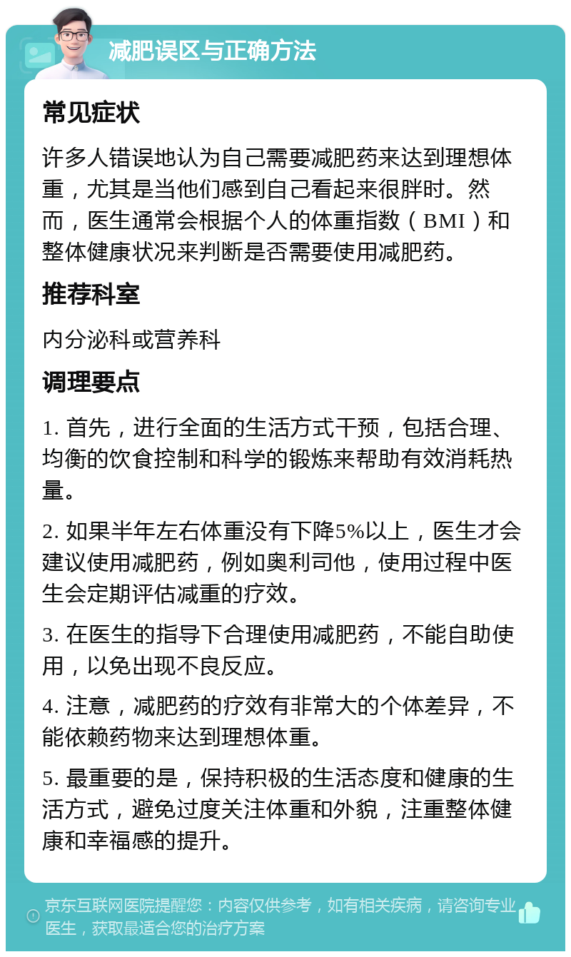 减肥误区与正确方法 常见症状 许多人错误地认为自己需要减肥药来达到理想体重，尤其是当他们感到自己看起来很胖时。然而，医生通常会根据个人的体重指数（BMI）和整体健康状况来判断是否需要使用减肥药。 推荐科室 内分泌科或营养科 调理要点 1. 首先，进行全面的生活方式干预，包括合理、均衡的饮食控制和科学的锻炼来帮助有效消耗热量。 2. 如果半年左右体重没有下降5%以上，医生才会建议使用减肥药，例如奥利司他，使用过程中医生会定期评估减重的疗效。 3. 在医生的指导下合理使用减肥药，不能自助使用，以免出现不良反应。 4. 注意，减肥药的疗效有非常大的个体差异，不能依赖药物来达到理想体重。 5. 最重要的是，保持积极的生活态度和健康的生活方式，避免过度关注体重和外貌，注重整体健康和幸福感的提升。