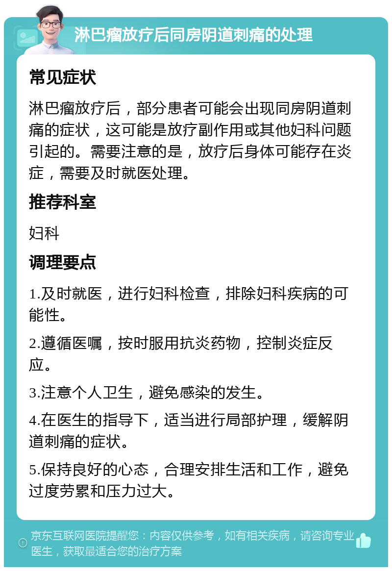 淋巴瘤放疗后同房阴道刺痛的处理 常见症状 淋巴瘤放疗后，部分患者可能会出现同房阴道刺痛的症状，这可能是放疗副作用或其他妇科问题引起的。需要注意的是，放疗后身体可能存在炎症，需要及时就医处理。 推荐科室 妇科 调理要点 1.及时就医，进行妇科检查，排除妇科疾病的可能性。 2.遵循医嘱，按时服用抗炎药物，控制炎症反应。 3.注意个人卫生，避免感染的发生。 4.在医生的指导下，适当进行局部护理，缓解阴道刺痛的症状。 5.保持良好的心态，合理安排生活和工作，避免过度劳累和压力过大。