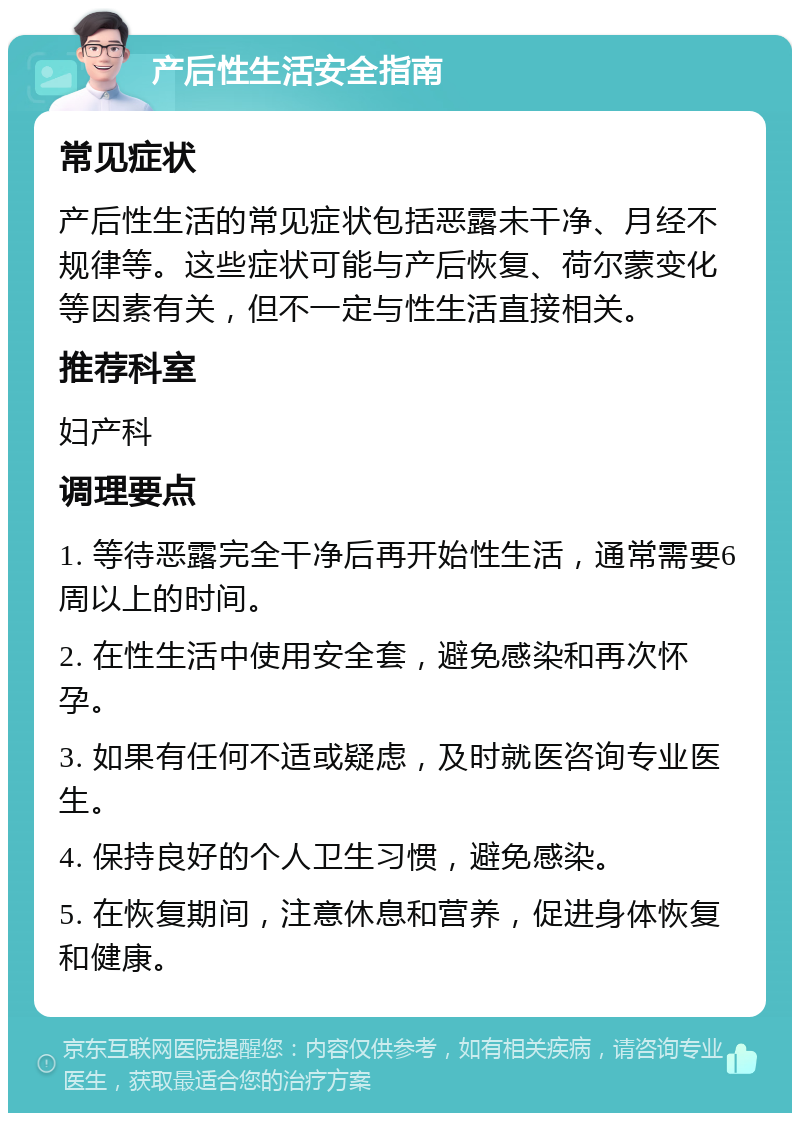 产后性生活安全指南 常见症状 产后性生活的常见症状包括恶露未干净、月经不规律等。这些症状可能与产后恢复、荷尔蒙变化等因素有关，但不一定与性生活直接相关。 推荐科室 妇产科 调理要点 1. 等待恶露完全干净后再开始性生活，通常需要6周以上的时间。 2. 在性生活中使用安全套，避免感染和再次怀孕。 3. 如果有任何不适或疑虑，及时就医咨询专业医生。 4. 保持良好的个人卫生习惯，避免感染。 5. 在恢复期间，注意休息和营养，促进身体恢复和健康。