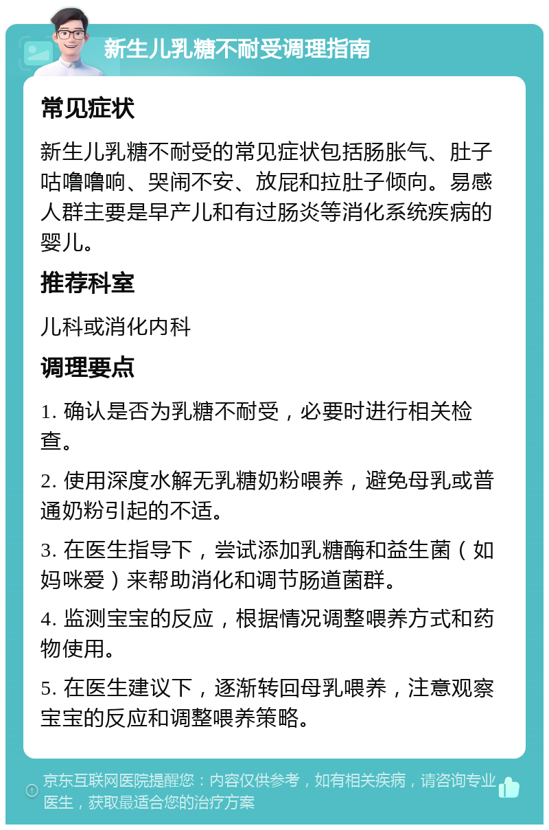 新生儿乳糖不耐受调理指南 常见症状 新生儿乳糖不耐受的常见症状包括肠胀气、肚子咕噜噜响、哭闹不安、放屁和拉肚子倾向。易感人群主要是早产儿和有过肠炎等消化系统疾病的婴儿。 推荐科室 儿科或消化内科 调理要点 1. 确认是否为乳糖不耐受，必要时进行相关检查。 2. 使用深度水解无乳糖奶粉喂养，避免母乳或普通奶粉引起的不适。 3. 在医生指导下，尝试添加乳糖酶和益生菌（如妈咪爱）来帮助消化和调节肠道菌群。 4. 监测宝宝的反应，根据情况调整喂养方式和药物使用。 5. 在医生建议下，逐渐转回母乳喂养，注意观察宝宝的反应和调整喂养策略。