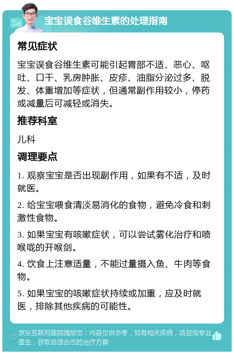 宝宝误食谷维生素的处理指南 常见症状 宝宝误食谷维生素可能引起胃部不适、恶心、呕吐、口干、乳房肿胀、皮疹、油脂分泌过多、脱发、体重增加等症状，但通常副作用较小，停药或减量后可减轻或消失。 推荐科室 儿科 调理要点 1. 观察宝宝是否出现副作用，如果有不适，及时就医。 2. 给宝宝喂食清淡易消化的食物，避免冷食和刺激性食物。 3. 如果宝宝有咳嗽症状，可以尝试雾化治疗和喷喉咙的开喉剑。 4. 饮食上注意适量，不能过量摄入鱼、牛肉等食物。 5. 如果宝宝的咳嗽症状持续或加重，应及时就医，排除其他疾病的可能性。