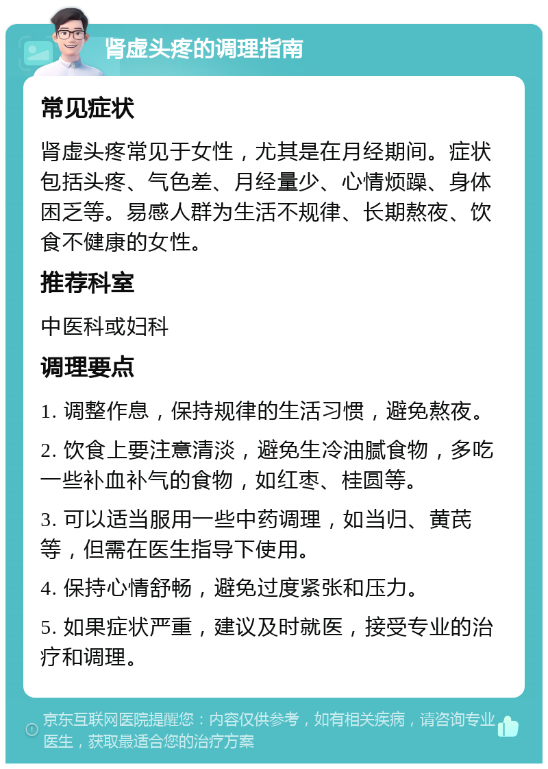 肾虚头疼的调理指南 常见症状 肾虚头疼常见于女性，尤其是在月经期间。症状包括头疼、气色差、月经量少、心情烦躁、身体困乏等。易感人群为生活不规律、长期熬夜、饮食不健康的女性。 推荐科室 中医科或妇科 调理要点 1. 调整作息，保持规律的生活习惯，避免熬夜。 2. 饮食上要注意清淡，避免生冷油腻食物，多吃一些补血补气的食物，如红枣、桂圆等。 3. 可以适当服用一些中药调理，如当归、黄芪等，但需在医生指导下使用。 4. 保持心情舒畅，避免过度紧张和压力。 5. 如果症状严重，建议及时就医，接受专业的治疗和调理。