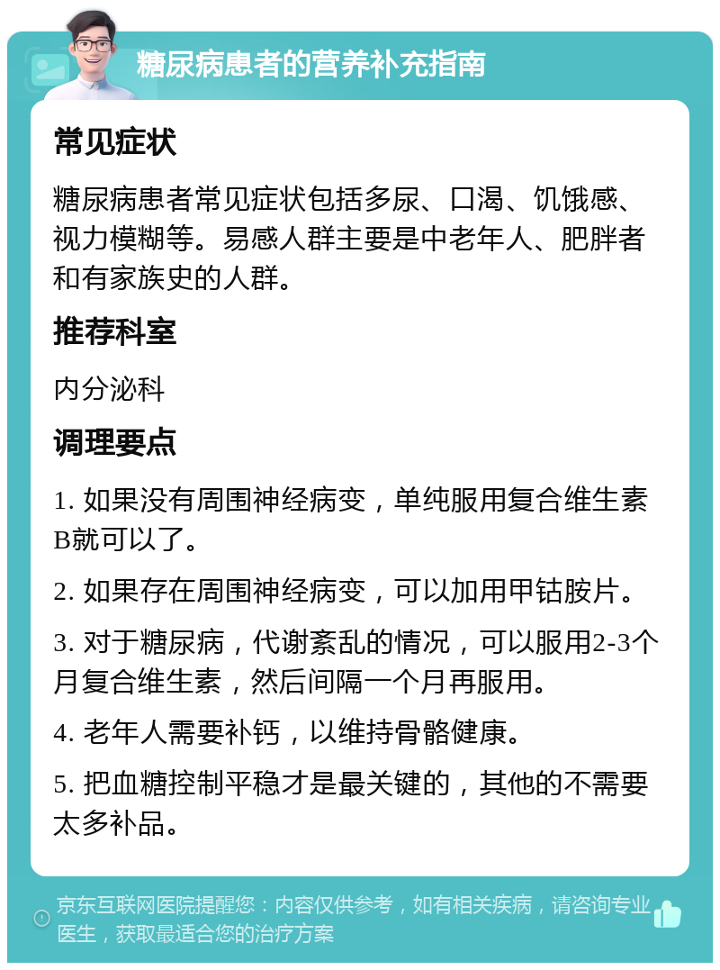 糖尿病患者的营养补充指南 常见症状 糖尿病患者常见症状包括多尿、口渴、饥饿感、视力模糊等。易感人群主要是中老年人、肥胖者和有家族史的人群。 推荐科室 内分泌科 调理要点 1. 如果没有周围神经病变，单纯服用复合维生素B就可以了。 2. 如果存在周围神经病变，可以加用甲钴胺片。 3. 对于糖尿病，代谢紊乱的情况，可以服用2-3个月复合维生素，然后间隔一个月再服用。 4. 老年人需要补钙，以维持骨骼健康。 5. 把血糖控制平稳才是最关键的，其他的不需要太多补品。