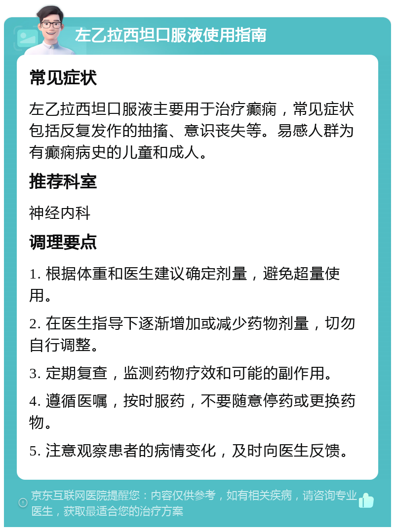 左乙拉西坦口服液使用指南 常见症状 左乙拉西坦口服液主要用于治疗癫痫，常见症状包括反复发作的抽搐、意识丧失等。易感人群为有癫痫病史的儿童和成人。 推荐科室 神经内科 调理要点 1. 根据体重和医生建议确定剂量，避免超量使用。 2. 在医生指导下逐渐增加或减少药物剂量，切勿自行调整。 3. 定期复查，监测药物疗效和可能的副作用。 4. 遵循医嘱，按时服药，不要随意停药或更换药物。 5. 注意观察患者的病情变化，及时向医生反馈。