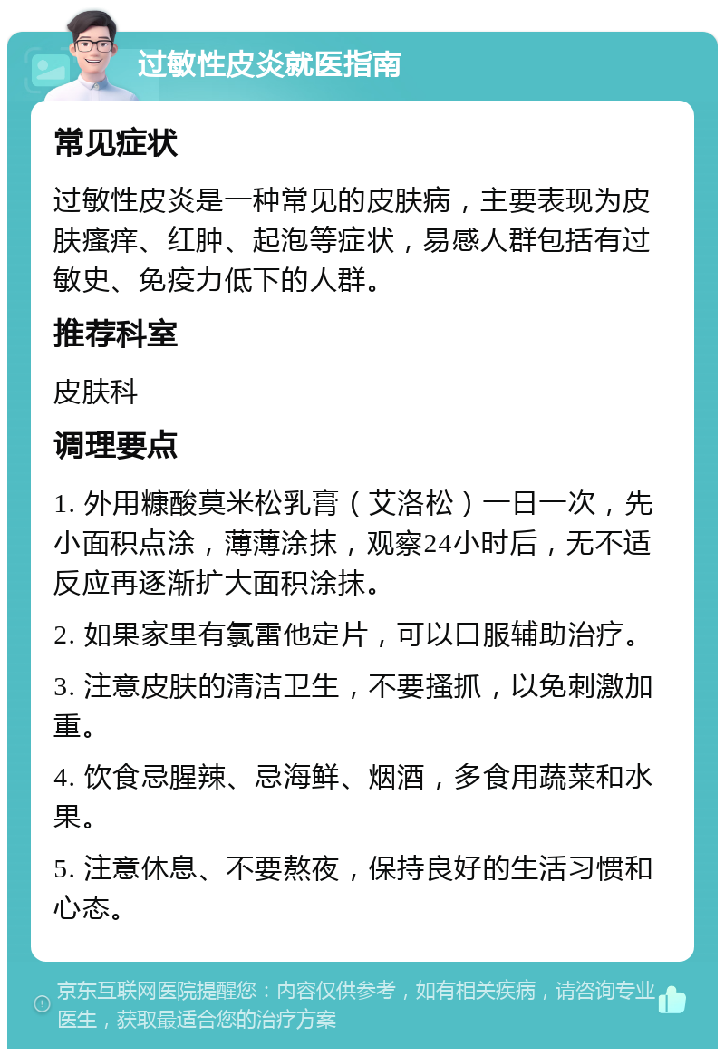 过敏性皮炎就医指南 常见症状 过敏性皮炎是一种常见的皮肤病，主要表现为皮肤瘙痒、红肿、起泡等症状，易感人群包括有过敏史、免疫力低下的人群。 推荐科室 皮肤科 调理要点 1. 外用糠酸莫米松乳膏（艾洛松）一日一次，先小面积点涂，薄薄涂抹，观察24小时后，无不适反应再逐渐扩大面积涂抹。 2. 如果家里有氯雷他定片，可以口服辅助治疗。 3. 注意皮肤的清洁卫生，不要搔抓，以免刺激加重。 4. 饮食忌腥辣、忌海鲜、烟酒，多食用蔬菜和水果。 5. 注意休息、不要熬夜，保持良好的生活习惯和心态。