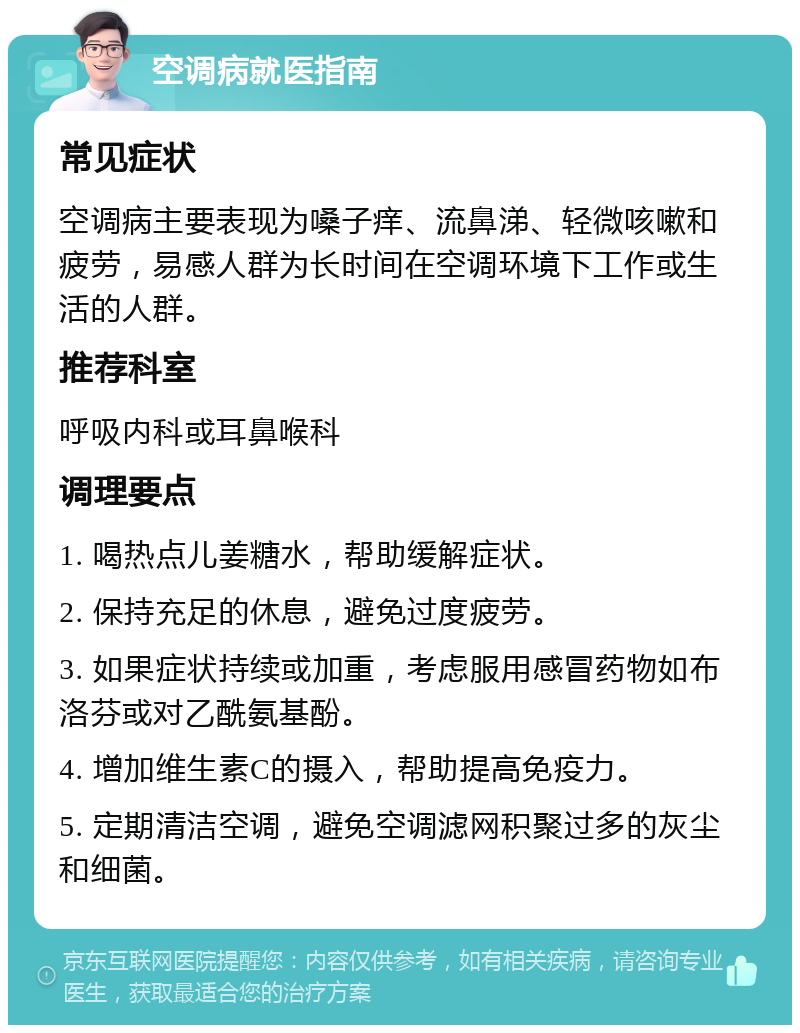 空调病就医指南 常见症状 空调病主要表现为嗓子痒、流鼻涕、轻微咳嗽和疲劳，易感人群为长时间在空调环境下工作或生活的人群。 推荐科室 呼吸内科或耳鼻喉科 调理要点 1. 喝热点儿姜糖水，帮助缓解症状。 2. 保持充足的休息，避免过度疲劳。 3. 如果症状持续或加重，考虑服用感冒药物如布洛芬或对乙酰氨基酚。 4. 增加维生素C的摄入，帮助提高免疫力。 5. 定期清洁空调，避免空调滤网积聚过多的灰尘和细菌。