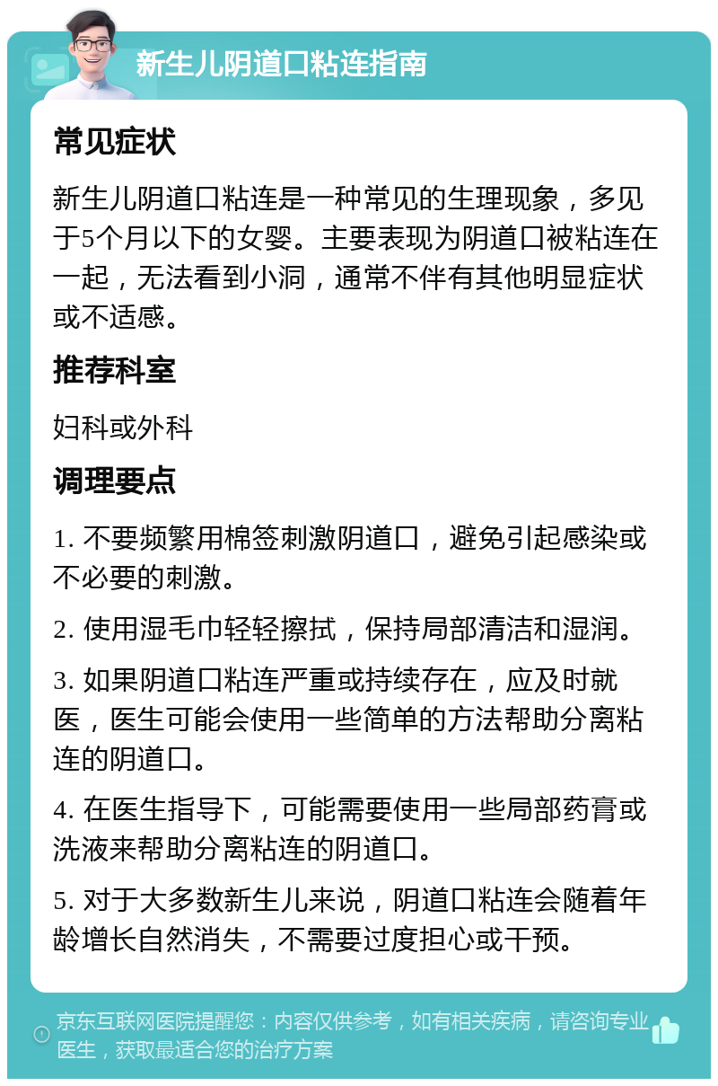 新生儿阴道口粘连指南 常见症状 新生儿阴道口粘连是一种常见的生理现象，多见于5个月以下的女婴。主要表现为阴道口被粘连在一起，无法看到小洞，通常不伴有其他明显症状或不适感。 推荐科室 妇科或外科 调理要点 1. 不要频繁用棉签刺激阴道口，避免引起感染或不必要的刺激。 2. 使用湿毛巾轻轻擦拭，保持局部清洁和湿润。 3. 如果阴道口粘连严重或持续存在，应及时就医，医生可能会使用一些简单的方法帮助分离粘连的阴道口。 4. 在医生指导下，可能需要使用一些局部药膏或洗液来帮助分离粘连的阴道口。 5. 对于大多数新生儿来说，阴道口粘连会随着年龄增长自然消失，不需要过度担心或干预。