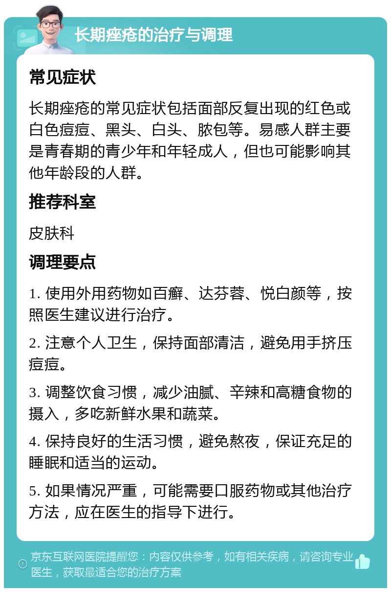 长期痤疮的治疗与调理 常见症状 长期痤疮的常见症状包括面部反复出现的红色或白色痘痘、黑头、白头、脓包等。易感人群主要是青春期的青少年和年轻成人，但也可能影响其他年龄段的人群。 推荐科室 皮肤科 调理要点 1. 使用外用药物如百癣、达芬蓉、悦白颜等，按照医生建议进行治疗。 2. 注意个人卫生，保持面部清洁，避免用手挤压痘痘。 3. 调整饮食习惯，减少油腻、辛辣和高糖食物的摄入，多吃新鲜水果和蔬菜。 4. 保持良好的生活习惯，避免熬夜，保证充足的睡眠和适当的运动。 5. 如果情况严重，可能需要口服药物或其他治疗方法，应在医生的指导下进行。