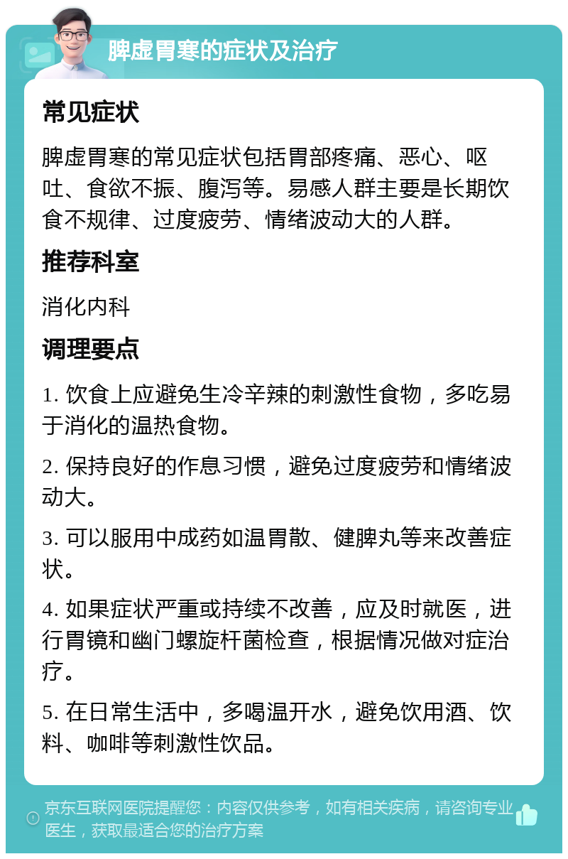 脾虚胃寒的症状及治疗 常见症状 脾虚胃寒的常见症状包括胃部疼痛、恶心、呕吐、食欲不振、腹泻等。易感人群主要是长期饮食不规律、过度疲劳、情绪波动大的人群。 推荐科室 消化内科 调理要点 1. 饮食上应避免生冷辛辣的刺激性食物，多吃易于消化的温热食物。 2. 保持良好的作息习惯，避免过度疲劳和情绪波动大。 3. 可以服用中成药如温胃散、健脾丸等来改善症状。 4. 如果症状严重或持续不改善，应及时就医，进行胃镜和幽门螺旋杆菌检查，根据情况做对症治疗。 5. 在日常生活中，多喝温开水，避免饮用酒、饮料、咖啡等刺激性饮品。