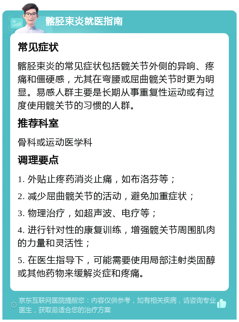 髂胫束炎就医指南 常见症状 髂胫束炎的常见症状包括髋关节外侧的异响、疼痛和僵硬感，尤其在弯腰或屈曲髋关节时更为明显。易感人群主要是长期从事重复性运动或有过度使用髋关节的习惯的人群。 推荐科室 骨科或运动医学科 调理要点 1. 外贴止疼药消炎止痛，如布洛芬等； 2. 减少屈曲髋关节的活动，避免加重症状； 3. 物理治疗，如超声波、电疗等； 4. 进行针对性的康复训练，增强髋关节周围肌肉的力量和灵活性； 5. 在医生指导下，可能需要使用局部注射类固醇或其他药物来缓解炎症和疼痛。