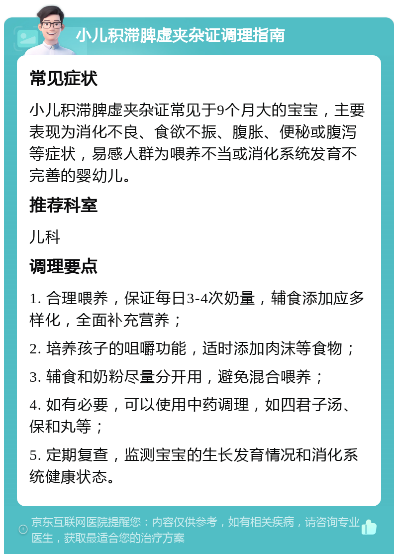 小儿积滞脾虚夹杂证调理指南 常见症状 小儿积滞脾虚夹杂证常见于9个月大的宝宝，主要表现为消化不良、食欲不振、腹胀、便秘或腹泻等症状，易感人群为喂养不当或消化系统发育不完善的婴幼儿。 推荐科室 儿科 调理要点 1. 合理喂养，保证每日3-4次奶量，辅食添加应多样化，全面补充营养； 2. 培养孩子的咀嚼功能，适时添加肉沫等食物； 3. 辅食和奶粉尽量分开用，避免混合喂养； 4. 如有必要，可以使用中药调理，如四君子汤、保和丸等； 5. 定期复查，监测宝宝的生长发育情况和消化系统健康状态。