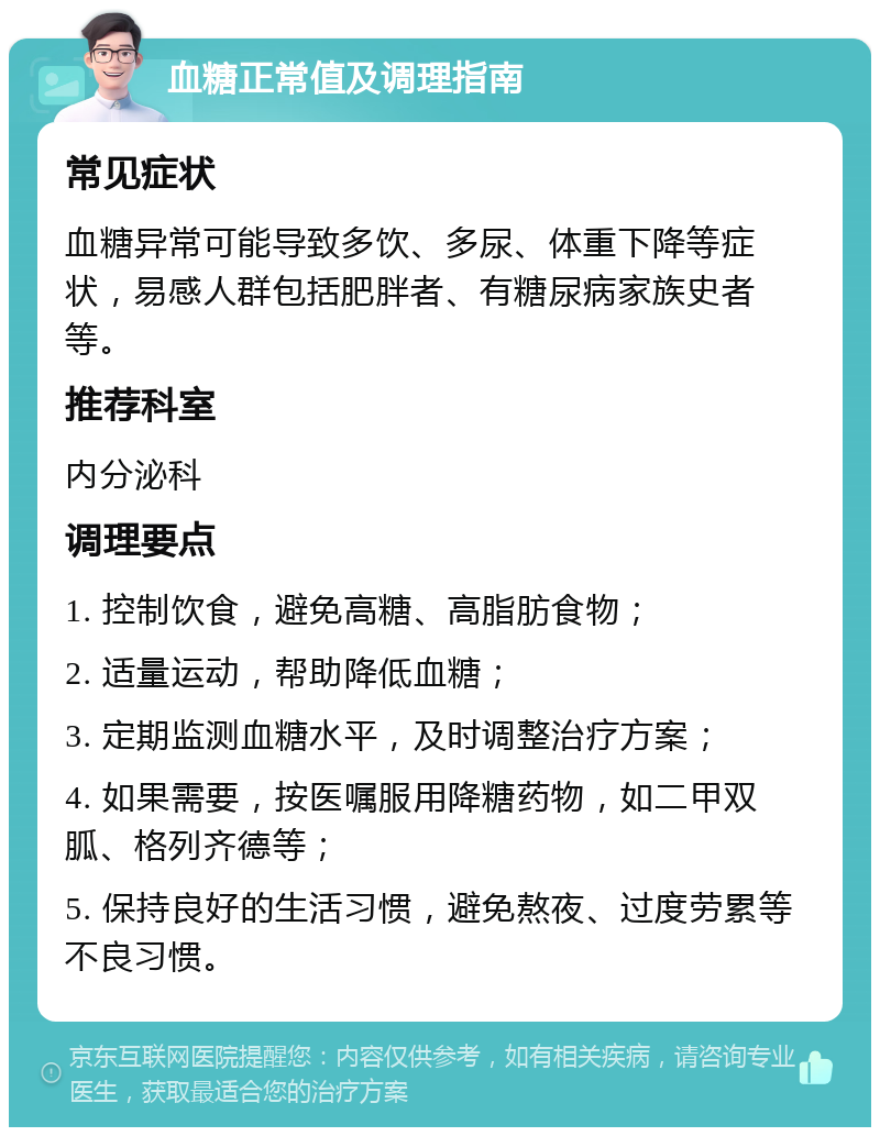 血糖正常值及调理指南 常见症状 血糖异常可能导致多饮、多尿、体重下降等症状，易感人群包括肥胖者、有糖尿病家族史者等。 推荐科室 内分泌科 调理要点 1. 控制饮食，避免高糖、高脂肪食物； 2. 适量运动，帮助降低血糖； 3. 定期监测血糖水平，及时调整治疗方案； 4. 如果需要，按医嘱服用降糖药物，如二甲双胍、格列齐德等； 5. 保持良好的生活习惯，避免熬夜、过度劳累等不良习惯。