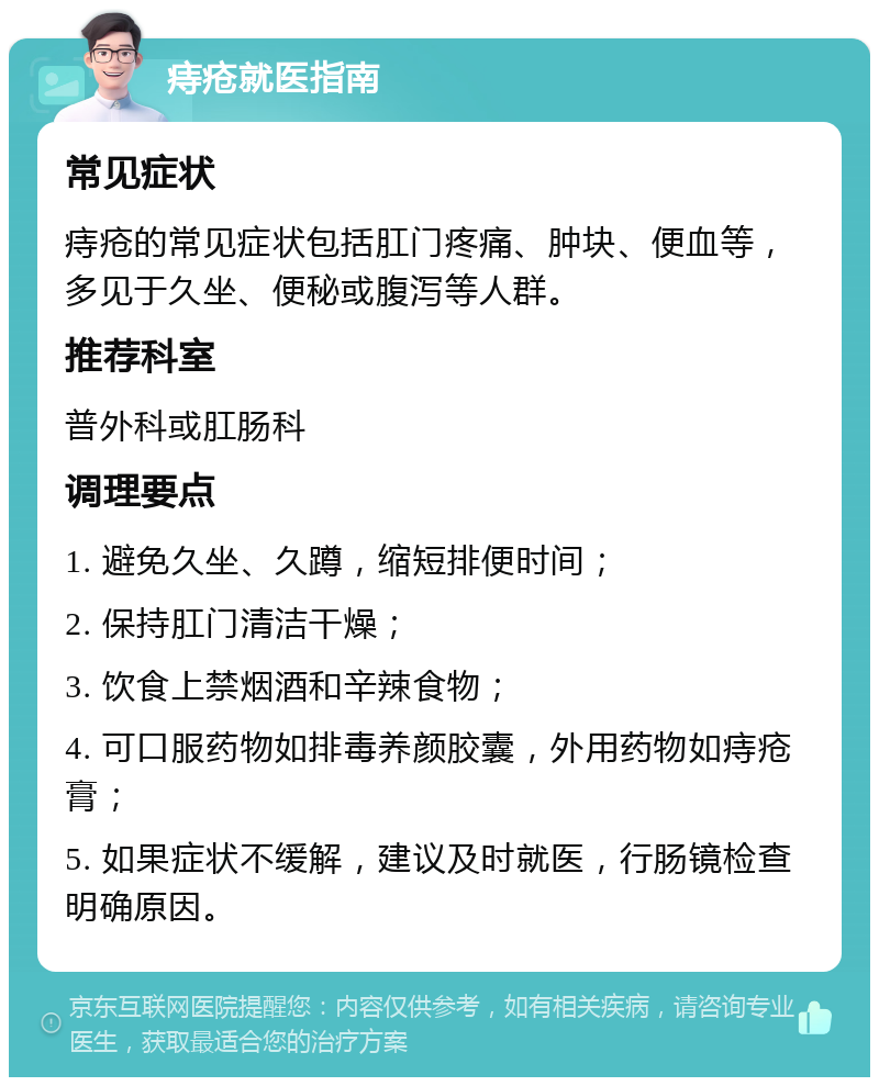 痔疮就医指南 常见症状 痔疮的常见症状包括肛门疼痛、肿块、便血等，多见于久坐、便秘或腹泻等人群。 推荐科室 普外科或肛肠科 调理要点 1. 避免久坐、久蹲，缩短排便时间； 2. 保持肛门清洁干燥； 3. 饮食上禁烟酒和辛辣食物； 4. 可口服药物如排毒养颜胶囊，外用药物如痔疮膏； 5. 如果症状不缓解，建议及时就医，行肠镜检查明确原因。