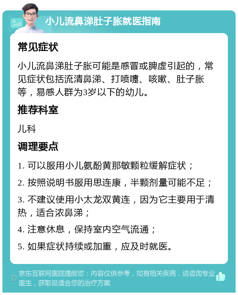 小儿流鼻涕肚子胀就医指南 常见症状 小儿流鼻涕肚子胀可能是感冒或脾虚引起的，常见症状包括流清鼻涕、打喷嚏、咳嗽、肚子胀等，易感人群为3岁以下的幼儿。 推荐科室 儿科 调理要点 1. 可以服用小儿氨酚黄那敏颗粒缓解症状； 2. 按照说明书服用思连康，半颗剂量可能不足； 3. 不建议使用小太龙双黄连，因为它主要用于清热，适合浓鼻涕； 4. 注意休息，保持室内空气流通； 5. 如果症状持续或加重，应及时就医。