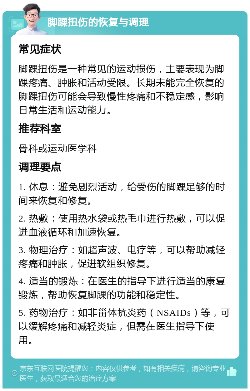 脚踝扭伤的恢复与调理 常见症状 脚踝扭伤是一种常见的运动损伤，主要表现为脚踝疼痛、肿胀和活动受限。长期未能完全恢复的脚踝扭伤可能会导致慢性疼痛和不稳定感，影响日常生活和运动能力。 推荐科室 骨科或运动医学科 调理要点 1. 休息：避免剧烈活动，给受伤的脚踝足够的时间来恢复和修复。 2. 热敷：使用热水袋或热毛巾进行热敷，可以促进血液循环和加速恢复。 3. 物理治疗：如超声波、电疗等，可以帮助减轻疼痛和肿胀，促进软组织修复。 4. 适当的锻炼：在医生的指导下进行适当的康复锻炼，帮助恢复脚踝的功能和稳定性。 5. 药物治疗：如非甾体抗炎药（NSAIDs）等，可以缓解疼痛和减轻炎症，但需在医生指导下使用。