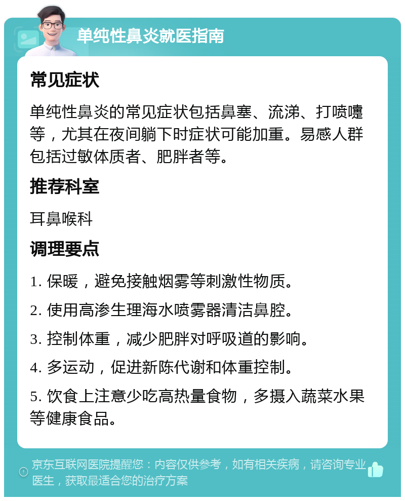 单纯性鼻炎就医指南 常见症状 单纯性鼻炎的常见症状包括鼻塞、流涕、打喷嚏等，尤其在夜间躺下时症状可能加重。易感人群包括过敏体质者、肥胖者等。 推荐科室 耳鼻喉科 调理要点 1. 保暖，避免接触烟雾等刺激性物质。 2. 使用高渗生理海水喷雾器清洁鼻腔。 3. 控制体重，减少肥胖对呼吸道的影响。 4. 多运动，促进新陈代谢和体重控制。 5. 饮食上注意少吃高热量食物，多摄入蔬菜水果等健康食品。