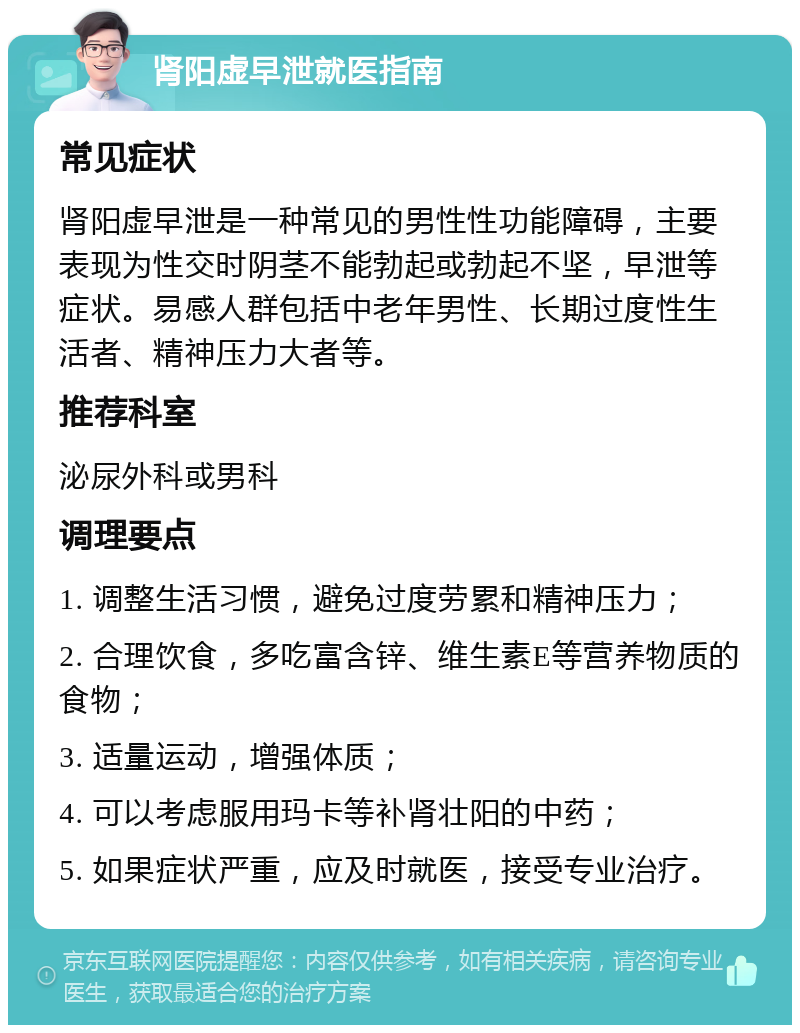 肾阳虚早泄就医指南 常见症状 肾阳虚早泄是一种常见的男性性功能障碍，主要表现为性交时阴茎不能勃起或勃起不坚，早泄等症状。易感人群包括中老年男性、长期过度性生活者、精神压力大者等。 推荐科室 泌尿外科或男科 调理要点 1. 调整生活习惯，避免过度劳累和精神压力； 2. 合理饮食，多吃富含锌、维生素E等营养物质的食物； 3. 适量运动，增强体质； 4. 可以考虑服用玛卡等补肾壮阳的中药； 5. 如果症状严重，应及时就医，接受专业治疗。