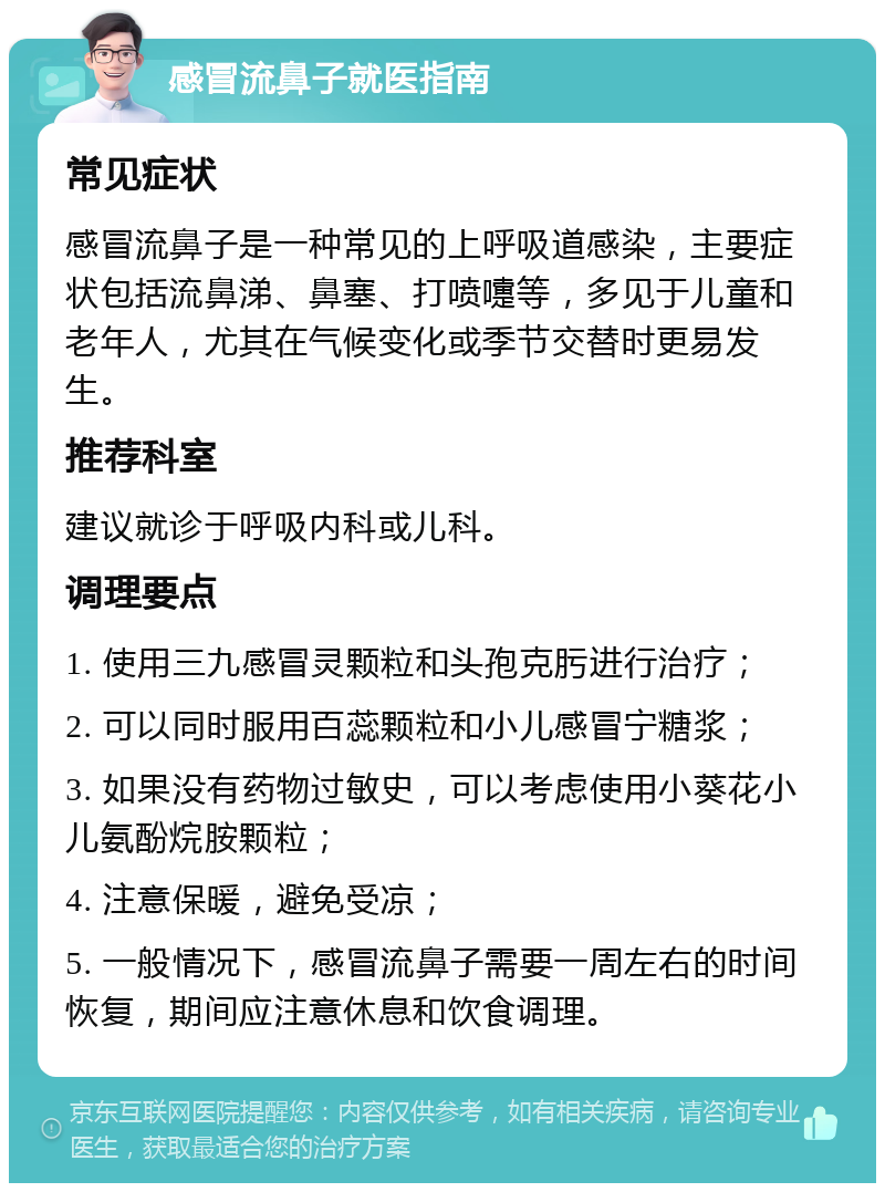 感冒流鼻子就医指南 常见症状 感冒流鼻子是一种常见的上呼吸道感染，主要症状包括流鼻涕、鼻塞、打喷嚏等，多见于儿童和老年人，尤其在气候变化或季节交替时更易发生。 推荐科室 建议就诊于呼吸内科或儿科。 调理要点 1. 使用三九感冒灵颗粒和头孢克肟进行治疗； 2. 可以同时服用百蕊颗粒和小儿感冒宁糖浆； 3. 如果没有药物过敏史，可以考虑使用小葵花小儿氨酚烷胺颗粒； 4. 注意保暖，避免受凉； 5. 一般情况下，感冒流鼻子需要一周左右的时间恢复，期间应注意休息和饮食调理。