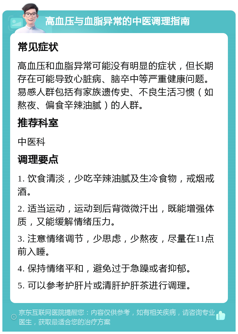 高血压与血脂异常的中医调理指南 常见症状 高血压和血脂异常可能没有明显的症状，但长期存在可能导致心脏病、脑卒中等严重健康问题。易感人群包括有家族遗传史、不良生活习惯（如熬夜、偏食辛辣油腻）的人群。 推荐科室 中医科 调理要点 1. 饮食清淡，少吃辛辣油腻及生冷食物，戒烟戒酒。 2. 适当运动，运动到后背微微汗出，既能增强体质，又能缓解情绪压力。 3. 注意情绪调节，少思虑，少熬夜，尽量在11点前入睡。 4. 保持情绪平和，避免过于急躁或者抑郁。 5. 可以参考护肝片或清肝护肝茶进行调理。