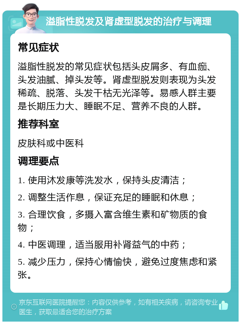 溢脂性脱发及肾虚型脱发的治疗与调理 常见症状 溢脂性脱发的常见症状包括头皮屑多、有血痂、头发油腻、掉头发等。肾虚型脱发则表现为头发稀疏、脱落、头发干枯无光泽等。易感人群主要是长期压力大、睡眠不足、营养不良的人群。 推荐科室 皮肤科或中医科 调理要点 1. 使用沐发康等洗发水，保持头皮清洁； 2. 调整生活作息，保证充足的睡眠和休息； 3. 合理饮食，多摄入富含维生素和矿物质的食物； 4. 中医调理，适当服用补肾益气的中药； 5. 减少压力，保持心情愉快，避免过度焦虑和紧张。