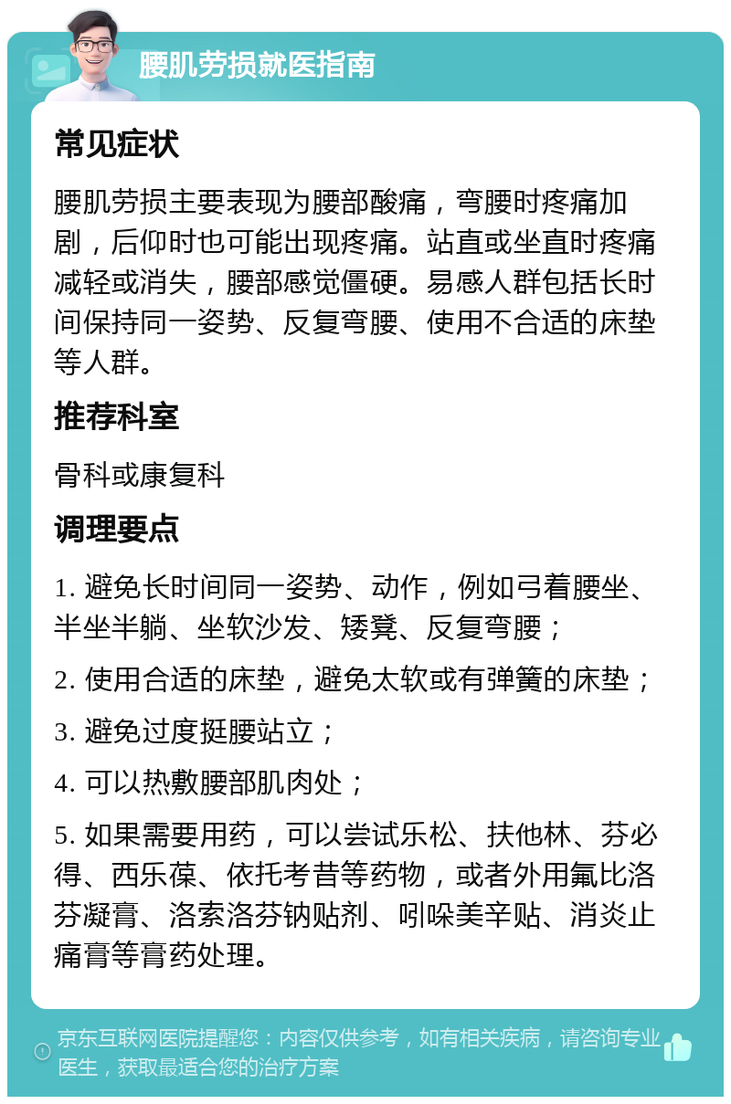 腰肌劳损就医指南 常见症状 腰肌劳损主要表现为腰部酸痛，弯腰时疼痛加剧，后仰时也可能出现疼痛。站直或坐直时疼痛减轻或消失，腰部感觉僵硬。易感人群包括长时间保持同一姿势、反复弯腰、使用不合适的床垫等人群。 推荐科室 骨科或康复科 调理要点 1. 避免长时间同一姿势、动作，例如弓着腰坐、半坐半躺、坐软沙发、矮凳、反复弯腰； 2. 使用合适的床垫，避免太软或有弹簧的床垫； 3. 避免过度挺腰站立； 4. 可以热敷腰部肌肉处； 5. 如果需要用药，可以尝试乐松、扶他林、芬必得、西乐葆、依托考昔等药物，或者外用氟比洛芬凝膏、洛索洛芬钠贴剂、吲哚美辛贴、消炎止痛膏等膏药处理。