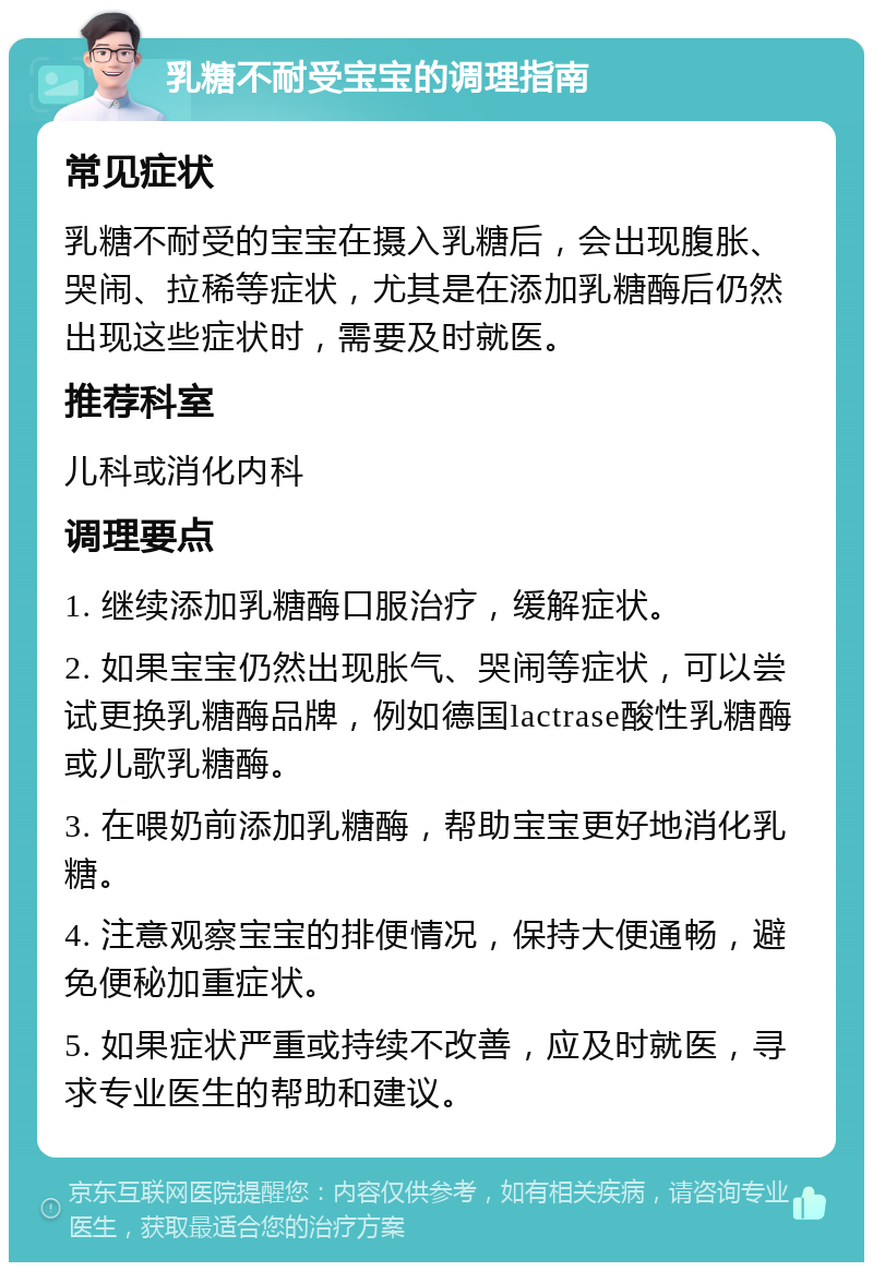 乳糖不耐受宝宝的调理指南 常见症状 乳糖不耐受的宝宝在摄入乳糖后，会出现腹胀、哭闹、拉稀等症状，尤其是在添加乳糖酶后仍然出现这些症状时，需要及时就医。 推荐科室 儿科或消化内科 调理要点 1. 继续添加乳糖酶口服治疗，缓解症状。 2. 如果宝宝仍然出现胀气、哭闹等症状，可以尝试更换乳糖酶品牌，例如德国lactrase酸性乳糖酶或儿歌乳糖酶。 3. 在喂奶前添加乳糖酶，帮助宝宝更好地消化乳糖。 4. 注意观察宝宝的排便情况，保持大便通畅，避免便秘加重症状。 5. 如果症状严重或持续不改善，应及时就医，寻求专业医生的帮助和建议。