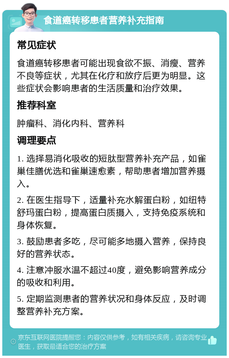 食道癌转移患者营养补充指南 常见症状 食道癌转移患者可能出现食欲不振、消瘦、营养不良等症状，尤其在化疗和放疗后更为明显。这些症状会影响患者的生活质量和治疗效果。 推荐科室 肿瘤科、消化内科、营养科 调理要点 1. 选择易消化吸收的短肽型营养补充产品，如雀巢佳膳优选和雀巢速愈素，帮助患者增加营养摄入。 2. 在医生指导下，适量补充水解蛋白粉，如纽特舒玛蛋白粉，提高蛋白质摄入，支持免疫系统和身体恢复。 3. 鼓励患者多吃，尽可能多地摄入营养，保持良好的营养状态。 4. 注意冲服水温不超过40度，避免影响营养成分的吸收和利用。 5. 定期监测患者的营养状况和身体反应，及时调整营养补充方案。