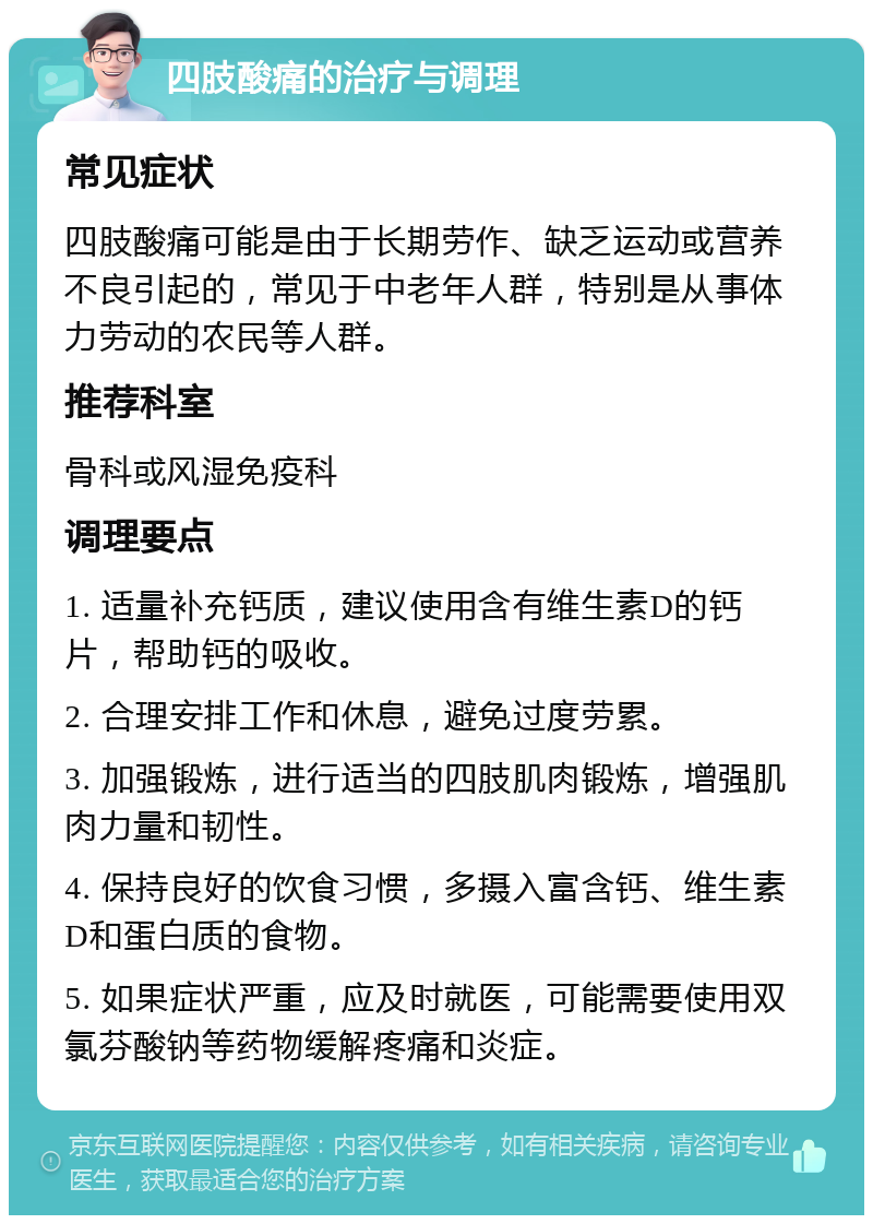 四肢酸痛的治疗与调理 常见症状 四肢酸痛可能是由于长期劳作、缺乏运动或营养不良引起的，常见于中老年人群，特别是从事体力劳动的农民等人群。 推荐科室 骨科或风湿免疫科 调理要点 1. 适量补充钙质，建议使用含有维生素D的钙片，帮助钙的吸收。 2. 合理安排工作和休息，避免过度劳累。 3. 加强锻炼，进行适当的四肢肌肉锻炼，增强肌肉力量和韧性。 4. 保持良好的饮食习惯，多摄入富含钙、维生素D和蛋白质的食物。 5. 如果症状严重，应及时就医，可能需要使用双氯芬酸钠等药物缓解疼痛和炎症。