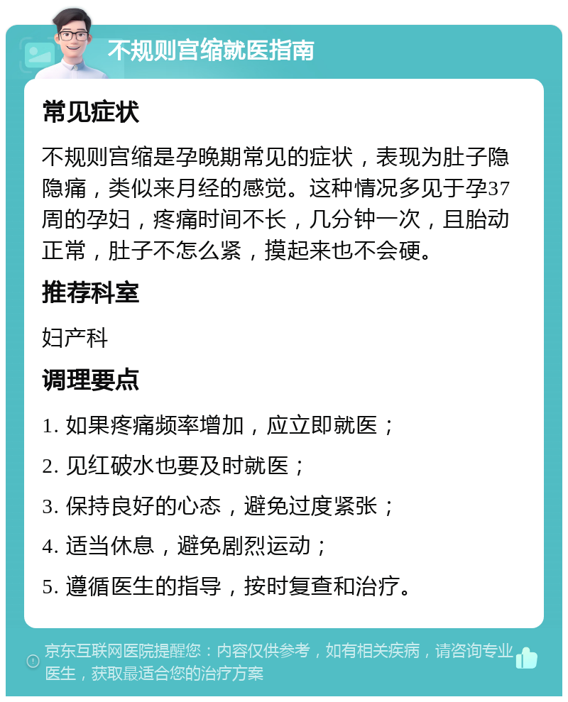 不规则宫缩就医指南 常见症状 不规则宫缩是孕晚期常见的症状，表现为肚子隐隐痛，类似来月经的感觉。这种情况多见于孕37周的孕妇，疼痛时间不长，几分钟一次，且胎动正常，肚子不怎么紧，摸起来也不会硬。 推荐科室 妇产科 调理要点 1. 如果疼痛频率增加，应立即就医； 2. 见红破水也要及时就医； 3. 保持良好的心态，避免过度紧张； 4. 适当休息，避免剧烈运动； 5. 遵循医生的指导，按时复查和治疗。