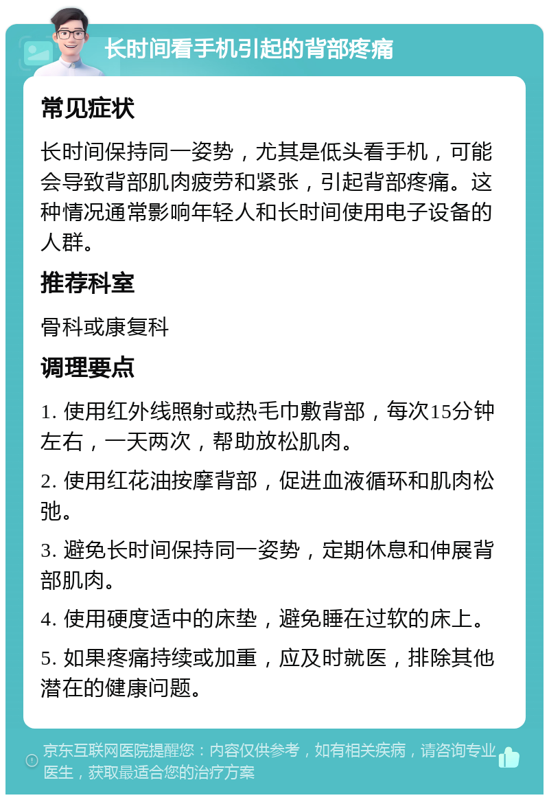 长时间看手机引起的背部疼痛 常见症状 长时间保持同一姿势，尤其是低头看手机，可能会导致背部肌肉疲劳和紧张，引起背部疼痛。这种情况通常影响年轻人和长时间使用电子设备的人群。 推荐科室 骨科或康复科 调理要点 1. 使用红外线照射或热毛巾敷背部，每次15分钟左右，一天两次，帮助放松肌肉。 2. 使用红花油按摩背部，促进血液循环和肌肉松弛。 3. 避免长时间保持同一姿势，定期休息和伸展背部肌肉。 4. 使用硬度适中的床垫，避免睡在过软的床上。 5. 如果疼痛持续或加重，应及时就医，排除其他潜在的健康问题。