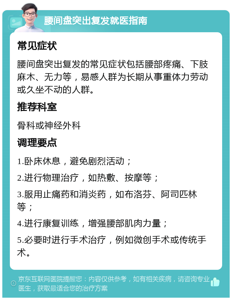 腰间盘突出复发就医指南 常见症状 腰间盘突出复发的常见症状包括腰部疼痛、下肢麻木、无力等，易感人群为长期从事重体力劳动或久坐不动的人群。 推荐科室 骨科或神经外科 调理要点 1.卧床休息，避免剧烈活动； 2.进行物理治疗，如热敷、按摩等； 3.服用止痛药和消炎药，如布洛芬、阿司匹林等； 4.进行康复训练，增强腰部肌肉力量； 5.必要时进行手术治疗，例如微创手术或传统手术。