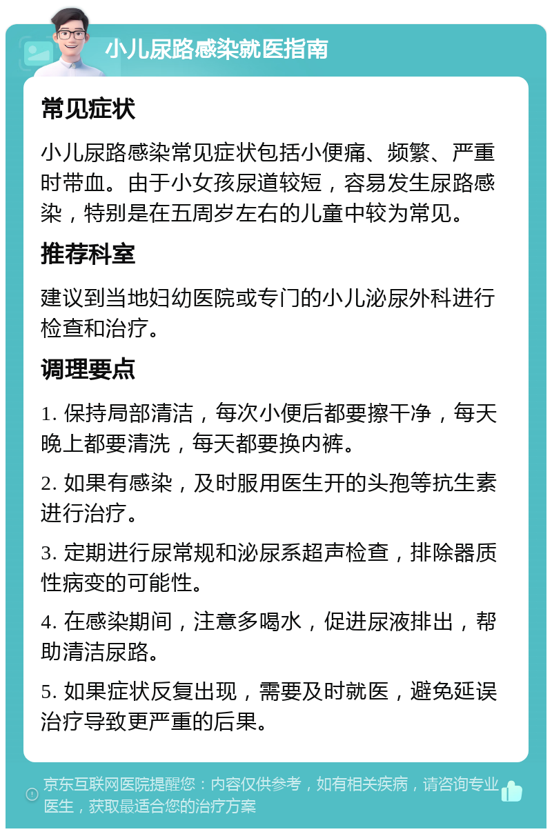 小儿尿路感染就医指南 常见症状 小儿尿路感染常见症状包括小便痛、频繁、严重时带血。由于小女孩尿道较短，容易发生尿路感染，特别是在五周岁左右的儿童中较为常见。 推荐科室 建议到当地妇幼医院或专门的小儿泌尿外科进行检查和治疗。 调理要点 1. 保持局部清洁，每次小便后都要擦干净，每天晚上都要清洗，每天都要换内裤。 2. 如果有感染，及时服用医生开的头孢等抗生素进行治疗。 3. 定期进行尿常规和泌尿系超声检查，排除器质性病变的可能性。 4. 在感染期间，注意多喝水，促进尿液排出，帮助清洁尿路。 5. 如果症状反复出现，需要及时就医，避免延误治疗导致更严重的后果。