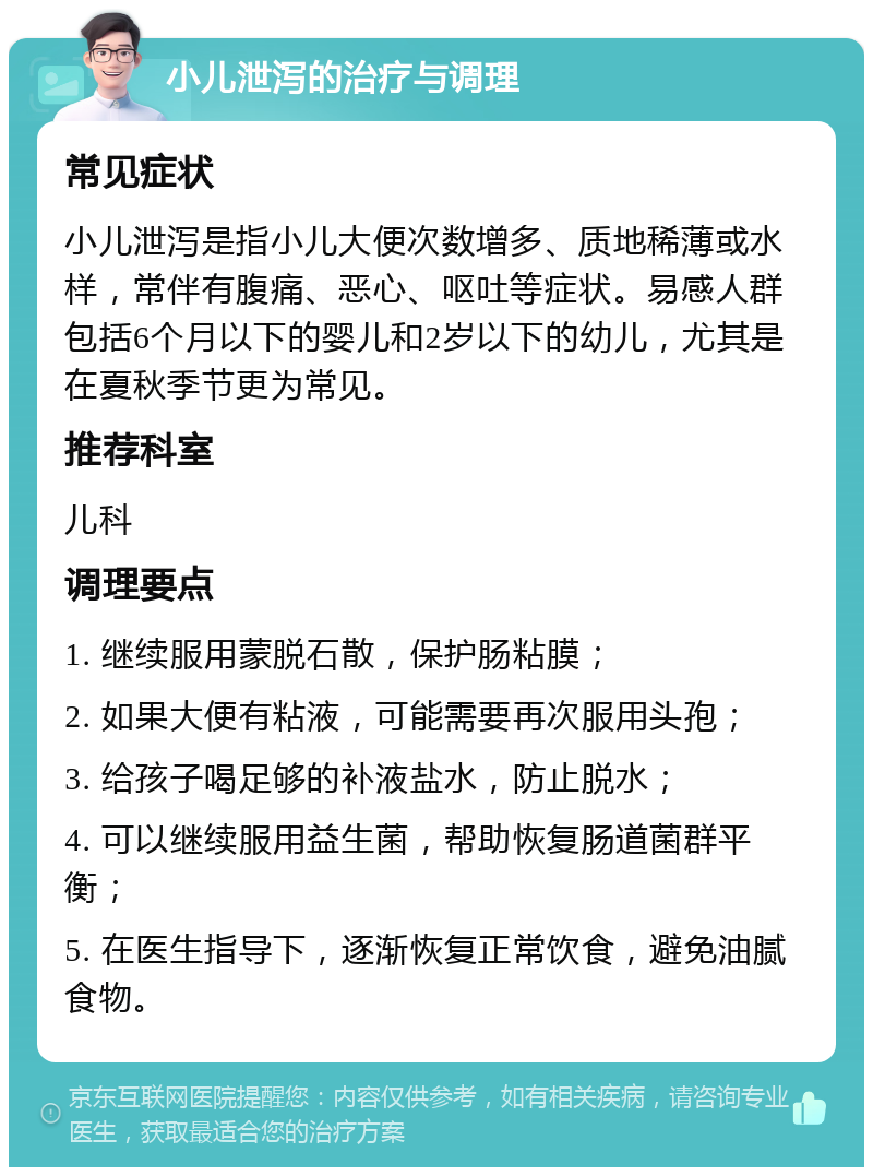 小儿泄泻的治疗与调理 常见症状 小儿泄泻是指小儿大便次数增多、质地稀薄或水样，常伴有腹痛、恶心、呕吐等症状。易感人群包括6个月以下的婴儿和2岁以下的幼儿，尤其是在夏秋季节更为常见。 推荐科室 儿科 调理要点 1. 继续服用蒙脱石散，保护肠粘膜； 2. 如果大便有粘液，可能需要再次服用头孢； 3. 给孩子喝足够的补液盐水，防止脱水； 4. 可以继续服用益生菌，帮助恢复肠道菌群平衡； 5. 在医生指导下，逐渐恢复正常饮食，避免油腻食物。