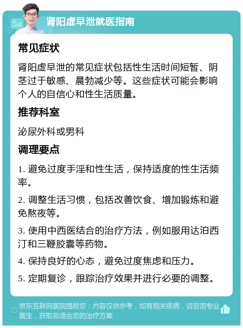 肾阳虚早泄就医指南 常见症状 肾阳虚早泄的常见症状包括性生活时间短暂、阴茎过于敏感、晨勃减少等。这些症状可能会影响个人的自信心和性生活质量。 推荐科室 泌尿外科或男科 调理要点 1. 避免过度手淫和性生活，保持适度的性生活频率。 2. 调整生活习惯，包括改善饮食、增加锻炼和避免熬夜等。 3. 使用中西医结合的治疗方法，例如服用达泊西汀和三鞭胶囊等药物。 4. 保持良好的心态，避免过度焦虑和压力。 5. 定期复诊，跟踪治疗效果并进行必要的调整。