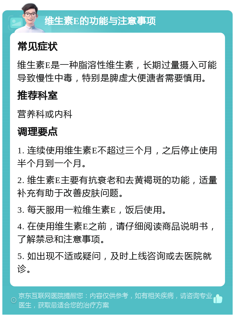 维生素E的功能与注意事项 常见症状 维生素E是一种脂溶性维生素，长期过量摄入可能导致慢性中毒，特别是脾虚大便溏者需要慎用。 推荐科室 营养科或内科 调理要点 1. 连续使用维生素E不超过三个月，之后停止使用半个月到一个月。 2. 维生素E主要有抗衰老和去黄褐斑的功能，适量补充有助于改善皮肤问题。 3. 每天服用一粒维生素E，饭后使用。 4. 在使用维生素E之前，请仔细阅读商品说明书，了解禁忌和注意事项。 5. 如出现不适或疑问，及时上线咨询或去医院就诊。