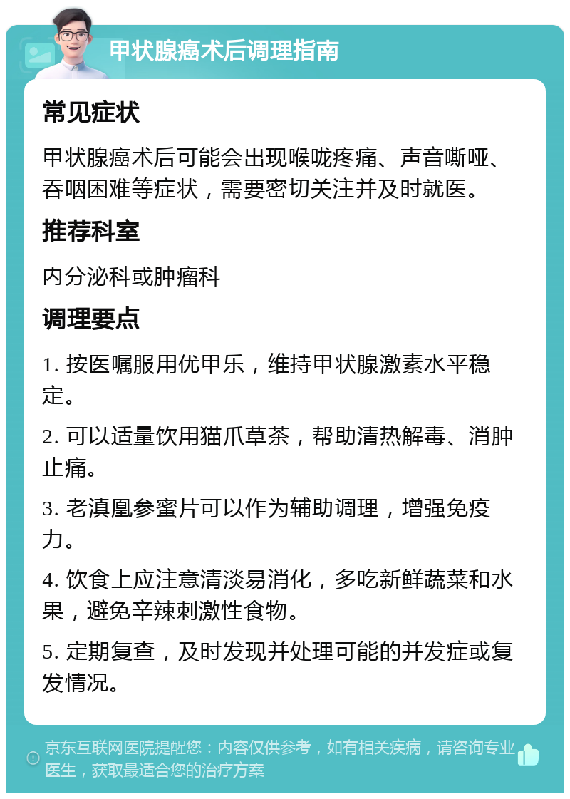 甲状腺癌术后调理指南 常见症状 甲状腺癌术后可能会出现喉咙疼痛、声音嘶哑、吞咽困难等症状，需要密切关注并及时就医。 推荐科室 内分泌科或肿瘤科 调理要点 1. 按医嘱服用优甲乐，维持甲状腺激素水平稳定。 2. 可以适量饮用猫爪草茶，帮助清热解毒、消肿止痛。 3. 老滇凰参蜜片可以作为辅助调理，增强免疫力。 4. 饮食上应注意清淡易消化，多吃新鲜蔬菜和水果，避免辛辣刺激性食物。 5. 定期复查，及时发现并处理可能的并发症或复发情况。