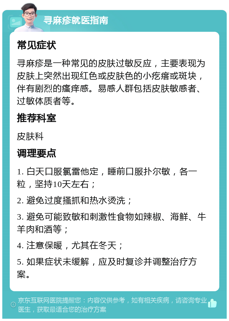 寻麻疹就医指南 常见症状 寻麻疹是一种常见的皮肤过敏反应，主要表现为皮肤上突然出现红色或皮肤色的小疙瘩或斑块，伴有剧烈的瘙痒感。易感人群包括皮肤敏感者、过敏体质者等。 推荐科室 皮肤科 调理要点 1. 白天口服氯雷他定，睡前口服扑尔敏，各一粒，坚持10天左右； 2. 避免过度搔抓和热水烫洗； 3. 避免可能致敏和刺激性食物如辣椒、海鲜、牛羊肉和酒等； 4. 注意保暖，尤其在冬天； 5. 如果症状未缓解，应及时复诊并调整治疗方案。