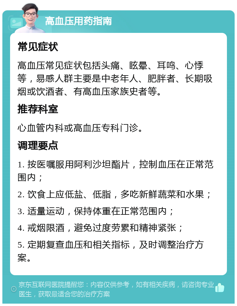 高血压用药指南 常见症状 高血压常见症状包括头痛、眩晕、耳鸣、心悸等，易感人群主要是中老年人、肥胖者、长期吸烟或饮酒者、有高血压家族史者等。 推荐科室 心血管内科或高血压专科门诊。 调理要点 1. 按医嘱服用阿利沙坦酯片，控制血压在正常范围内； 2. 饮食上应低盐、低脂，多吃新鲜蔬菜和水果； 3. 适量运动，保持体重在正常范围内； 4. 戒烟限酒，避免过度劳累和精神紧张； 5. 定期复查血压和相关指标，及时调整治疗方案。