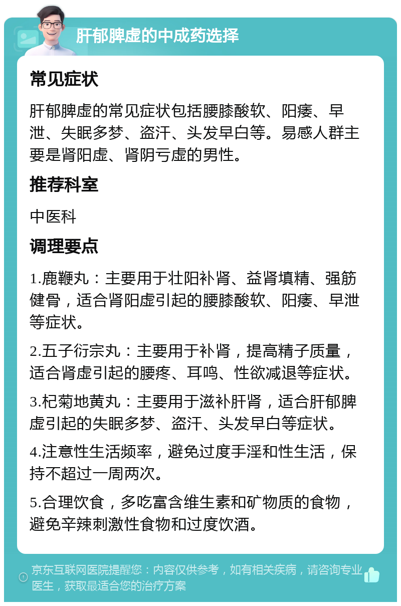 肝郁脾虚的中成药选择 常见症状 肝郁脾虚的常见症状包括腰膝酸软、阳痿、早泄、失眠多梦、盗汗、头发早白等。易感人群主要是肾阳虚、肾阴亏虚的男性。 推荐科室 中医科 调理要点 1.鹿鞭丸：主要用于壮阳补肾、益肾填精、强筋健骨，适合肾阳虚引起的腰膝酸软、阳痿、早泄等症状。 2.五子衍宗丸：主要用于补肾，提高精子质量，适合肾虚引起的腰疼、耳鸣、性欲减退等症状。 3.杞菊地黄丸：主要用于滋补肝肾，适合肝郁脾虚引起的失眠多梦、盗汗、头发早白等症状。 4.注意性生活频率，避免过度手淫和性生活，保持不超过一周两次。 5.合理饮食，多吃富含维生素和矿物质的食物，避免辛辣刺激性食物和过度饮酒。