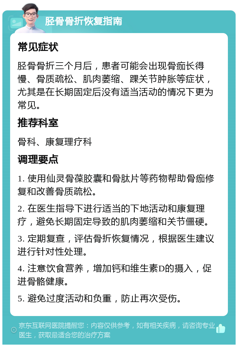 胫骨骨折恢复指南 常见症状 胫骨骨折三个月后，患者可能会出现骨痂长得慢、骨质疏松、肌肉萎缩、踝关节肿胀等症状，尤其是在长期固定后没有适当活动的情况下更为常见。 推荐科室 骨科、康复理疗科 调理要点 1. 使用仙灵骨葆胶囊和骨肽片等药物帮助骨痂修复和改善骨质疏松。 2. 在医生指导下进行适当的下地活动和康复理疗，避免长期固定导致的肌肉萎缩和关节僵硬。 3. 定期复查，评估骨折恢复情况，根据医生建议进行针对性处理。 4. 注意饮食营养，增加钙和维生素D的摄入，促进骨骼健康。 5. 避免过度活动和负重，防止再次受伤。