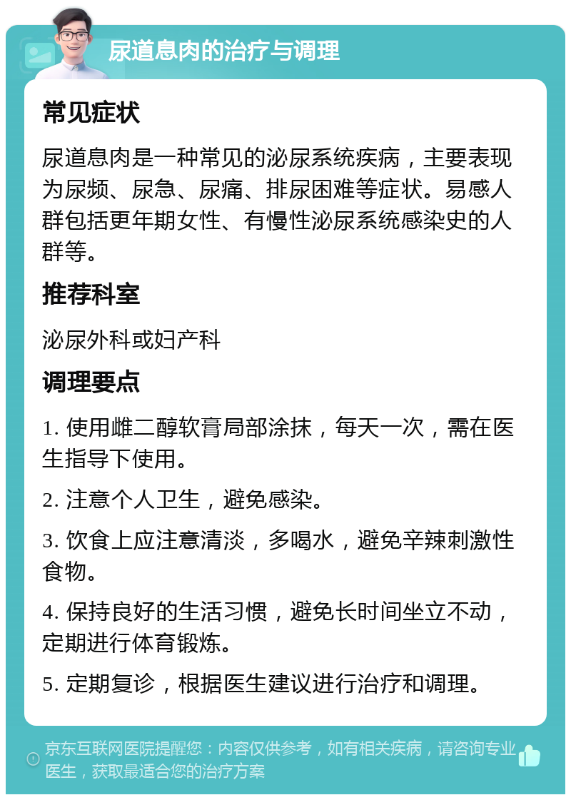 尿道息肉的治疗与调理 常见症状 尿道息肉是一种常见的泌尿系统疾病，主要表现为尿频、尿急、尿痛、排尿困难等症状。易感人群包括更年期女性、有慢性泌尿系统感染史的人群等。 推荐科室 泌尿外科或妇产科 调理要点 1. 使用雌二醇软膏局部涂抹，每天一次，需在医生指导下使用。 2. 注意个人卫生，避免感染。 3. 饮食上应注意清淡，多喝水，避免辛辣刺激性食物。 4. 保持良好的生活习惯，避免长时间坐立不动，定期进行体育锻炼。 5. 定期复诊，根据医生建议进行治疗和调理。