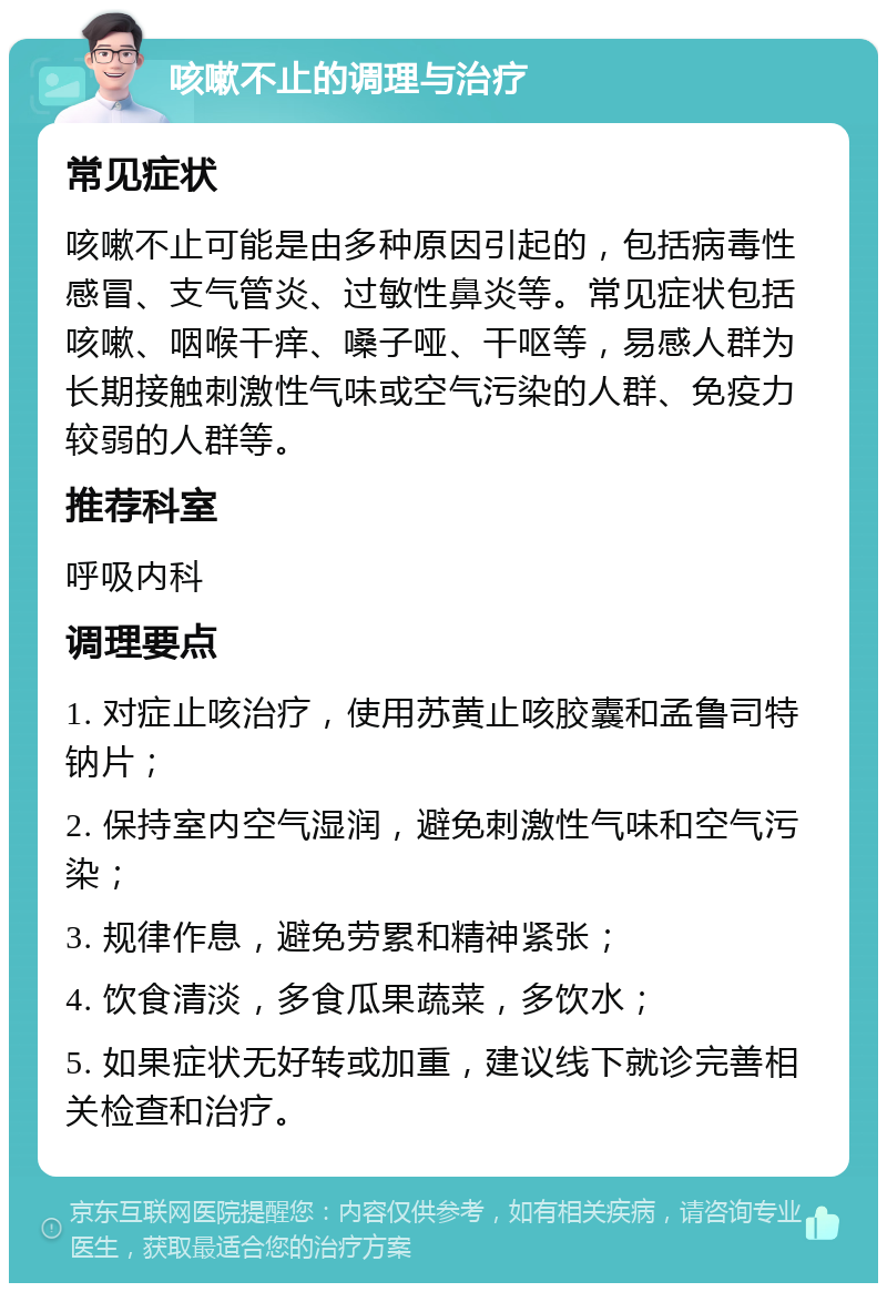 咳嗽不止的调理与治疗 常见症状 咳嗽不止可能是由多种原因引起的，包括病毒性感冒、支气管炎、过敏性鼻炎等。常见症状包括咳嗽、咽喉干痒、嗓子哑、干呕等，易感人群为长期接触刺激性气味或空气污染的人群、免疫力较弱的人群等。 推荐科室 呼吸内科 调理要点 1. 对症止咳治疗，使用苏黄止咳胶囊和孟鲁司特钠片； 2. 保持室内空气湿润，避免刺激性气味和空气污染； 3. 规律作息，避免劳累和精神紧张； 4. 饮食清淡，多食瓜果蔬菜，多饮水； 5. 如果症状无好转或加重，建议线下就诊完善相关检查和治疗。