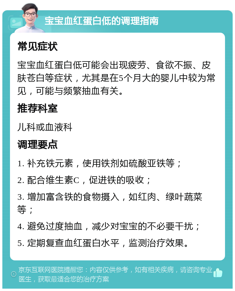 宝宝血红蛋白低的调理指南 常见症状 宝宝血红蛋白低可能会出现疲劳、食欲不振、皮肤苍白等症状，尤其是在5个月大的婴儿中较为常见，可能与频繁抽血有关。 推荐科室 儿科或血液科 调理要点 1. 补充铁元素，使用铁剂如硫酸亚铁等； 2. 配合维生素C，促进铁的吸收； 3. 增加富含铁的食物摄入，如红肉、绿叶蔬菜等； 4. 避免过度抽血，减少对宝宝的不必要干扰； 5. 定期复查血红蛋白水平，监测治疗效果。