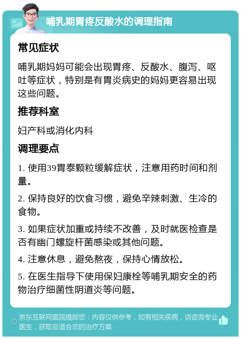 哺乳期胃疼反酸水的调理指南 常见症状 哺乳期妈妈可能会出现胃疼、反酸水、腹泻、呕吐等症状，特别是有胃炎病史的妈妈更容易出现这些问题。 推荐科室 妇产科或消化内科 调理要点 1. 使用39胃泰颗粒缓解症状，注意用药时间和剂量。 2. 保持良好的饮食习惯，避免辛辣刺激、生冷的食物。 3. 如果症状加重或持续不改善，及时就医检查是否有幽门螺旋杆菌感染或其他问题。 4. 注意休息，避免熬夜，保持心情放松。 5. 在医生指导下使用保妇康栓等哺乳期安全的药物治疗细菌性阴道炎等问题。