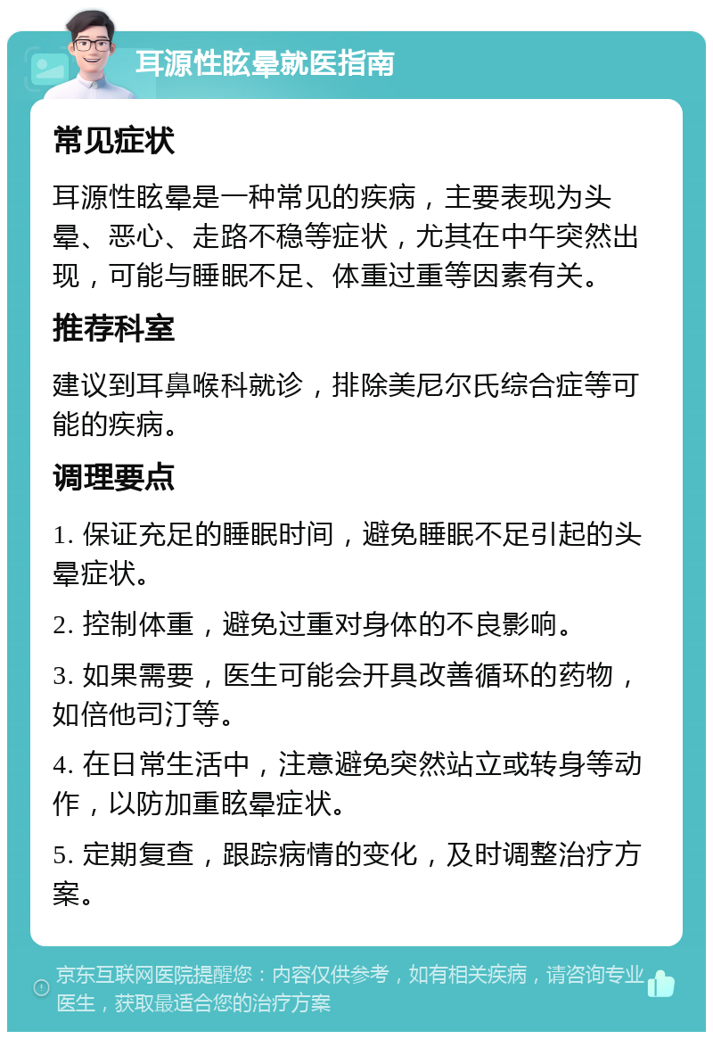 耳源性眩晕就医指南 常见症状 耳源性眩晕是一种常见的疾病，主要表现为头晕、恶心、走路不稳等症状，尤其在中午突然出现，可能与睡眠不足、体重过重等因素有关。 推荐科室 建议到耳鼻喉科就诊，排除美尼尔氏综合症等可能的疾病。 调理要点 1. 保证充足的睡眠时间，避免睡眠不足引起的头晕症状。 2. 控制体重，避免过重对身体的不良影响。 3. 如果需要，医生可能会开具改善循环的药物，如倍他司汀等。 4. 在日常生活中，注意避免突然站立或转身等动作，以防加重眩晕症状。 5. 定期复查，跟踪病情的变化，及时调整治疗方案。