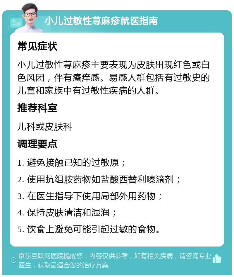 小儿过敏性荨麻疹就医指南 常见症状 小儿过敏性荨麻疹主要表现为皮肤出现红色或白色风团，伴有瘙痒感。易感人群包括有过敏史的儿童和家族中有过敏性疾病的人群。 推荐科室 儿科或皮肤科 调理要点 1. 避免接触已知的过敏原； 2. 使用抗组胺药物如盐酸西替利嗪滴剂； 3. 在医生指导下使用局部外用药物； 4. 保持皮肤清洁和湿润； 5. 饮食上避免可能引起过敏的食物。