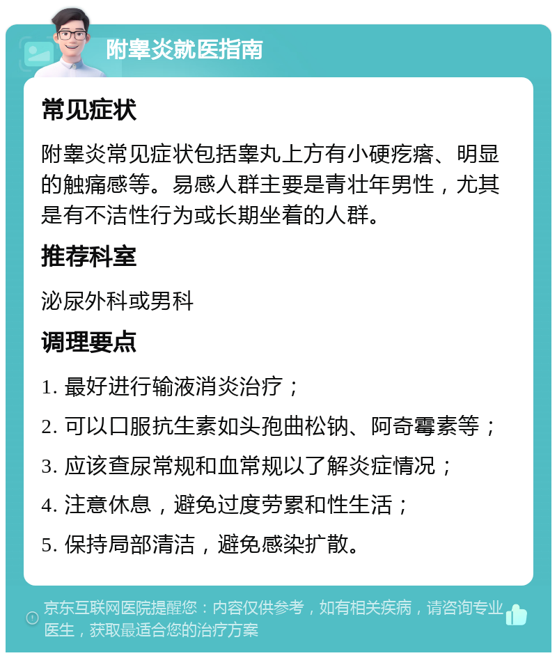 附睾炎就医指南 常见症状 附睾炎常见症状包括睾丸上方有小硬疙瘩、明显的触痛感等。易感人群主要是青壮年男性，尤其是有不洁性行为或长期坐着的人群。 推荐科室 泌尿外科或男科 调理要点 1. 最好进行输液消炎治疗； 2. 可以口服抗生素如头孢曲松钠、阿奇霉素等； 3. 应该查尿常规和血常规以了解炎症情况； 4. 注意休息，避免过度劳累和性生活； 5. 保持局部清洁，避免感染扩散。