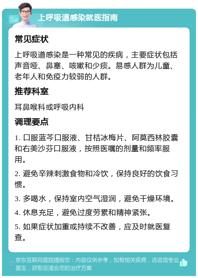 上呼吸道感染就医指南 常见症状 上呼吸道感染是一种常见的疾病，主要症状包括声音哑、鼻塞、咳嗽和少痰。易感人群为儿童、老年人和免疫力较弱的人群。 推荐科室 耳鼻喉科或呼吸内科 调理要点 1. 口服蓝芩口服液、甘桔冰梅片、阿莫西林胶囊和右美沙芬口服液，按照医嘱的剂量和频率服用。 2. 避免辛辣刺激食物和冷饮，保持良好的饮食习惯。 3. 多喝水，保持室内空气湿润，避免干燥环境。 4. 休息充足，避免过度劳累和精神紧张。 5. 如果症状加重或持续不改善，应及时就医复查。