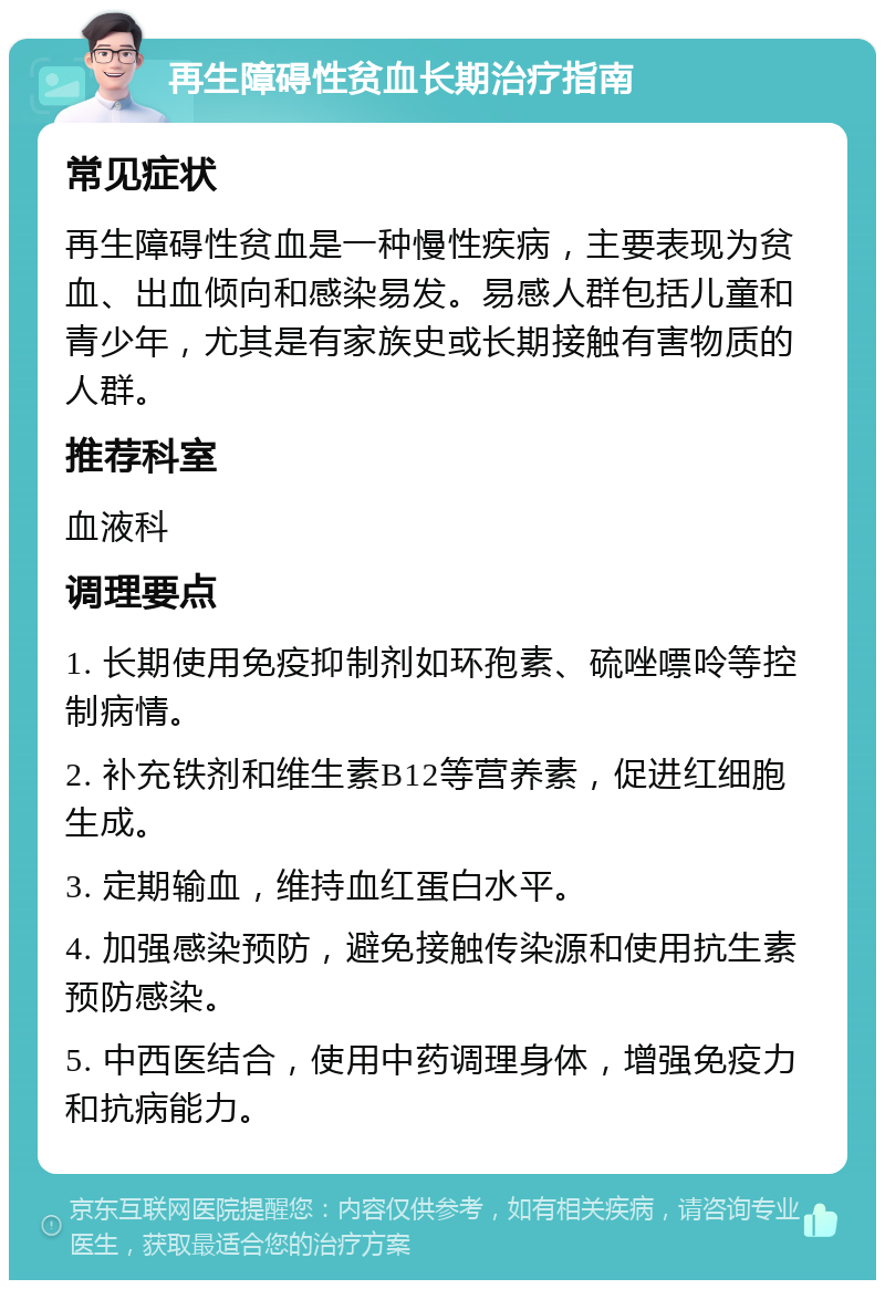 再生障碍性贫血长期治疗指南 常见症状 再生障碍性贫血是一种慢性疾病，主要表现为贫血、出血倾向和感染易发。易感人群包括儿童和青少年，尤其是有家族史或长期接触有害物质的人群。 推荐科室 血液科 调理要点 1. 长期使用免疫抑制剂如环孢素、硫唑嘌呤等控制病情。 2. 补充铁剂和维生素B12等营养素，促进红细胞生成。 3. 定期输血，维持血红蛋白水平。 4. 加强感染预防，避免接触传染源和使用抗生素预防感染。 5. 中西医结合，使用中药调理身体，增强免疫力和抗病能力。